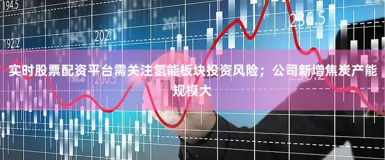 实时股票配资平台需关注氢能板块投资风险；公司新增焦炭产能规模大