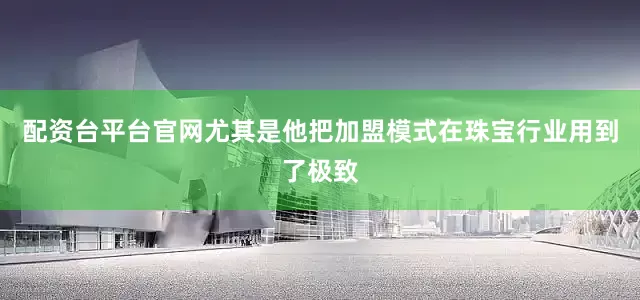配资台平台官网尤其是他把加盟模式在珠宝行业用到了极致
