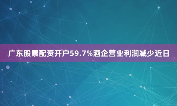 广东股票配资开户59.7%酒企营业利润减少近日