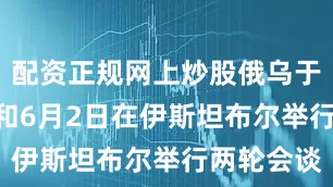 配资正规网上炒股俄乌于5月16日和6月2日在伊斯坦布尔举行两轮会谈