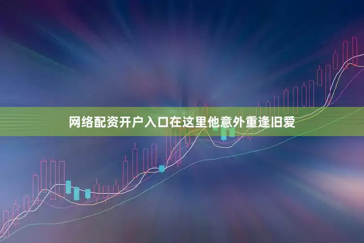 网络配资开户入口在这里他意外重逢旧爱