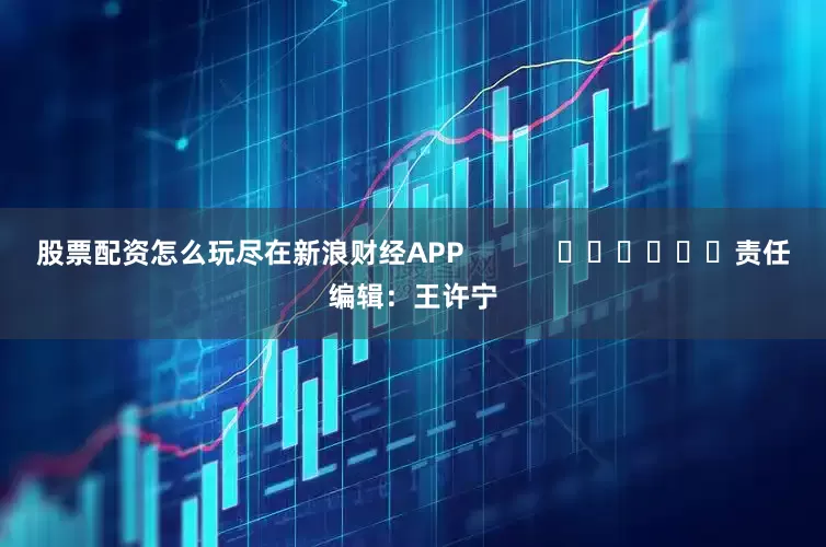 股票配资怎么玩尽在新浪财经APP            						责任编辑：王许宁