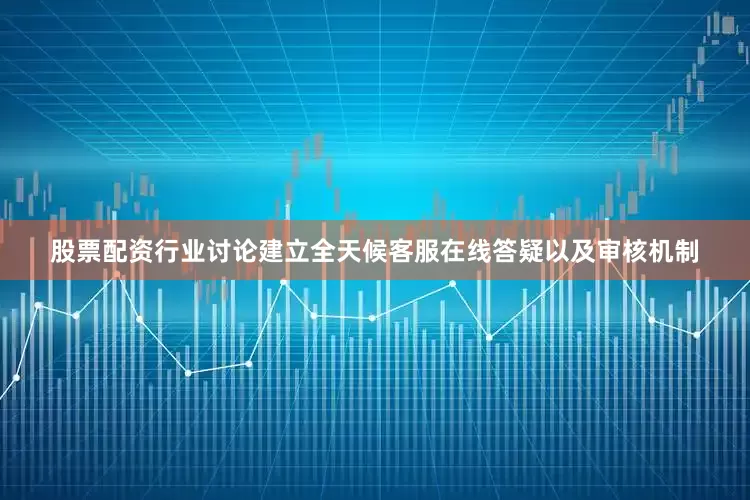 股票配资行业讨论建立全天候客服在线答疑以及审核机制